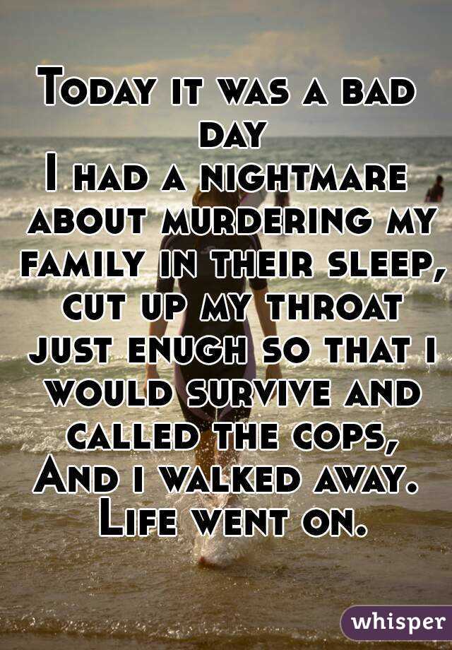 Today it was a bad day
I had a nightmare about murdering my family in their sleep, cut up my throat just enugh so that i would survive and called the cops,
And i walked away. Life went on.