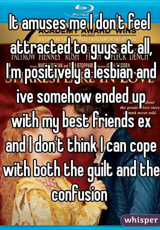 It amuses me I don't feel attracted to guys at all, I'm positively a lesbian and ive somehow ended up with my best friends ex and I don't think I can cope with both the guilt and the confusion 