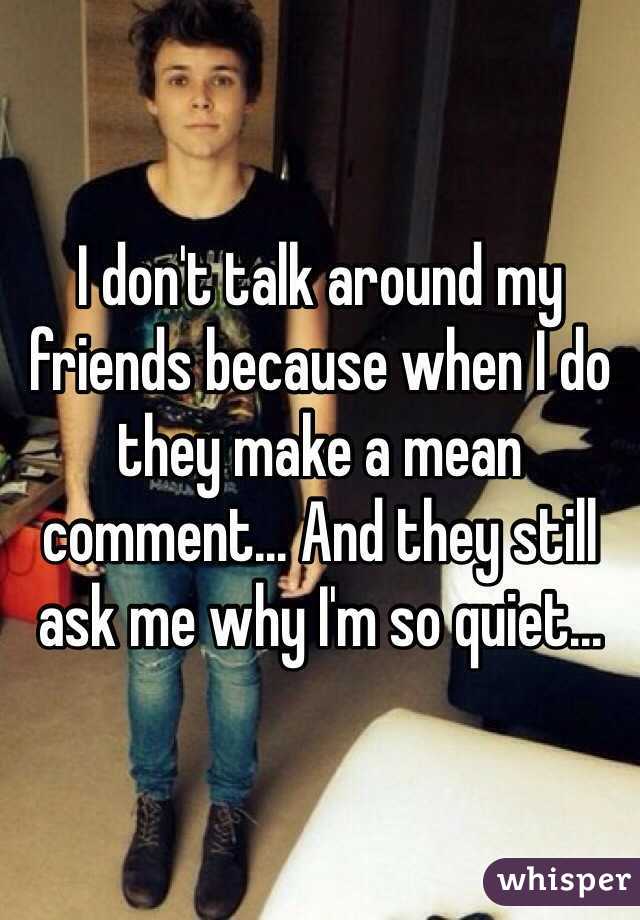 I don't talk around my friends because when I do they make a mean comment... And they still ask me why I'm so quiet...