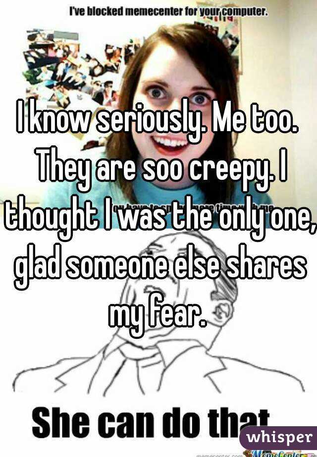 I know seriously. Me too. They are soo creepy. I thought I was the only one, glad someone else shares my fear. 