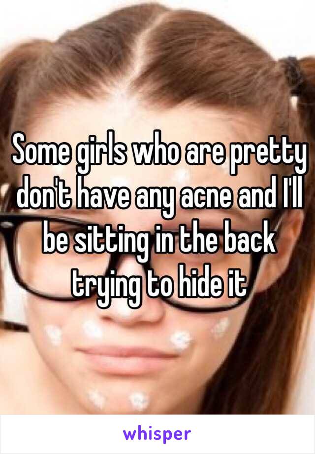 Some girls who are pretty don't have any acne and I'll be sitting in the back trying to hide it 