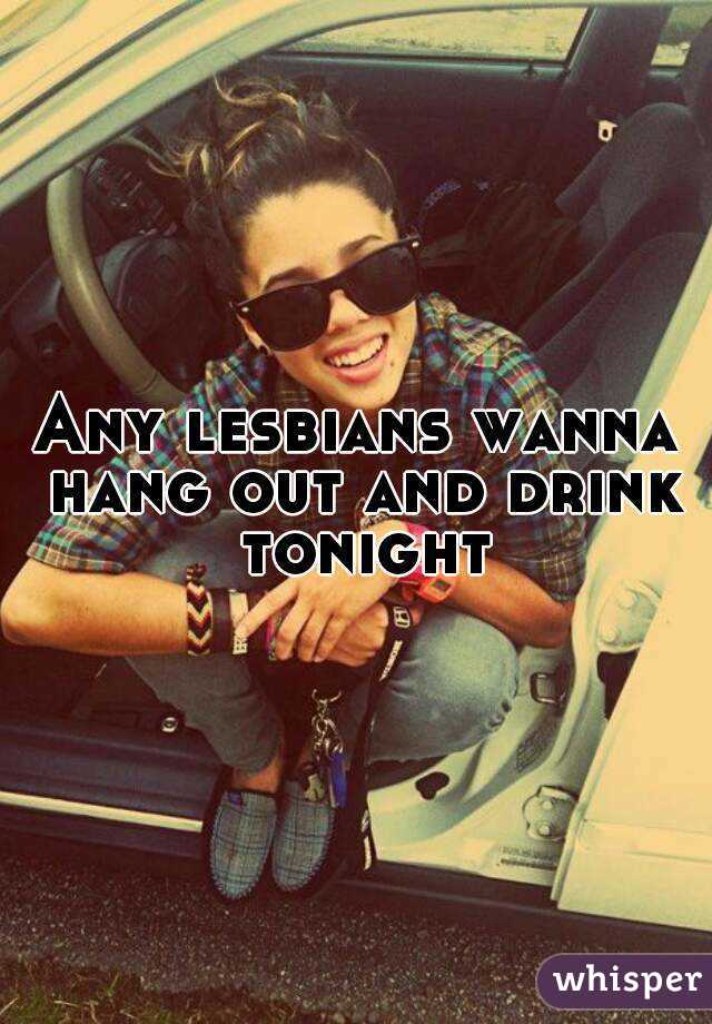 Any lesbians wanna hang out and drink tonight