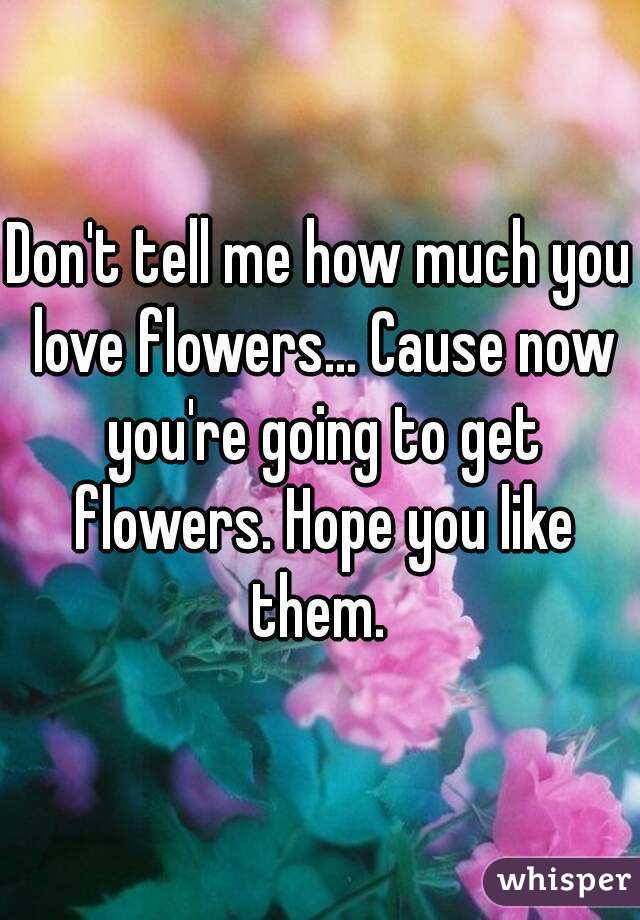 Don't tell me how much you love flowers... Cause now you're going to get flowers. Hope you like them. 