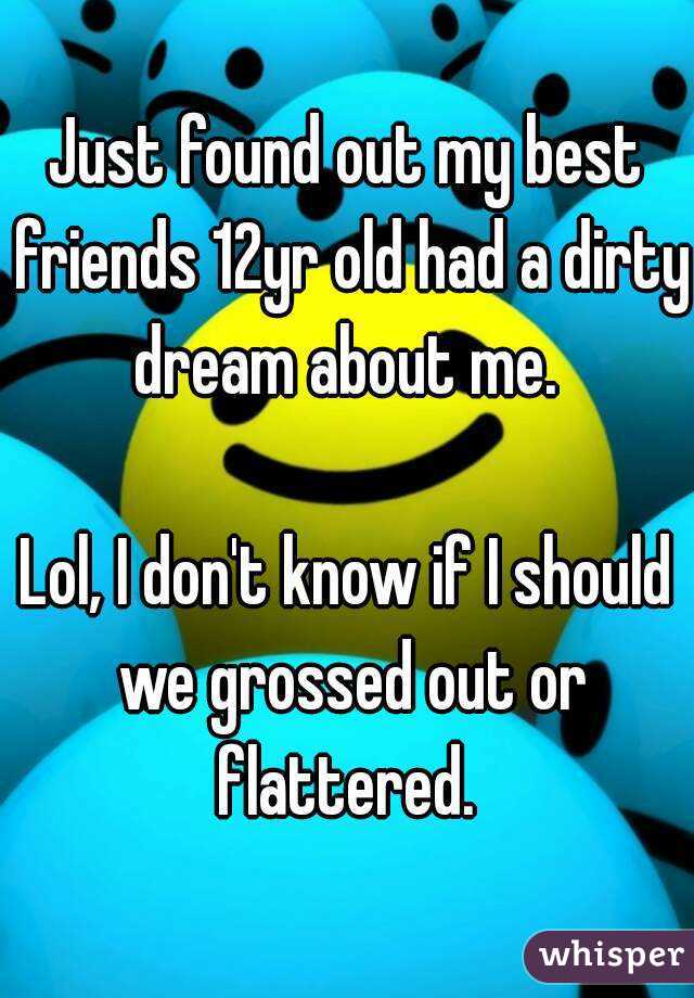 Just found out my best friends 12yr old had a dirty dream about me. 

Lol, I don't know if I should we grossed out or flattered. 