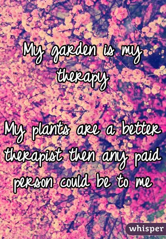 My garden is my therapy 

My plants are a better therapist then any paid person could be to me