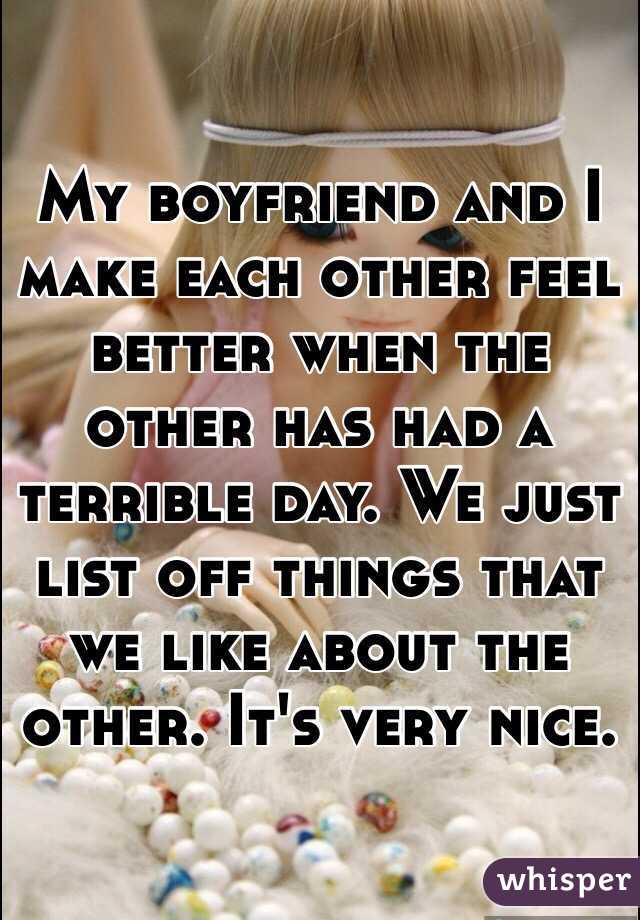 My boyfriend and I make each other feel better when the other has had a terrible day. We just list off things that we like about the other. It's very nice. 