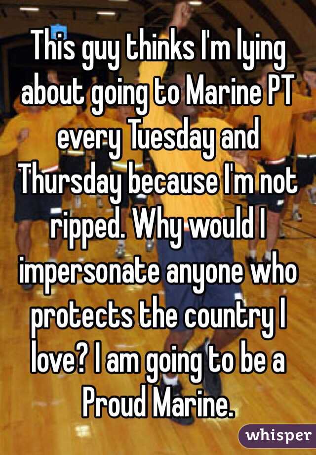 This guy thinks I'm lying about going to Marine PT every Tuesday and Thursday because I'm not ripped. Why would I impersonate anyone who protects the country I love? I am going to be a Proud Marine.