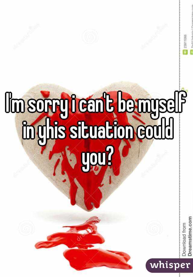 I'm sorry i can't be myself in yhis situation could you?