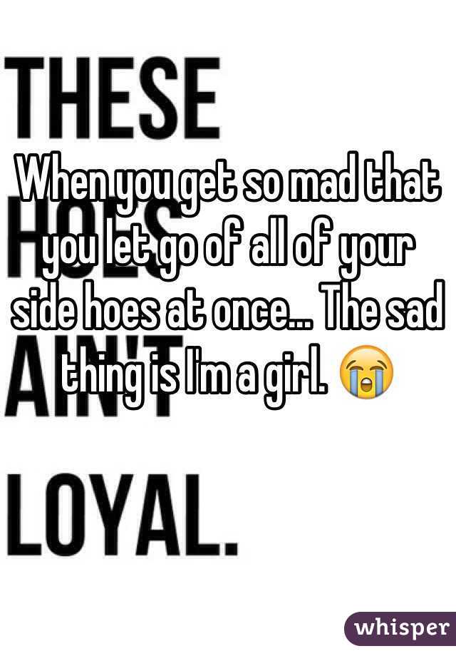 When you get so mad that you let go of all of your side hoes at once... The sad thing is I'm a girl. 😭