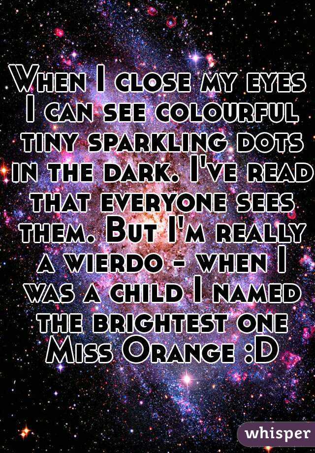 When I close my eyes I can see colourful tiny sparkling dots in the dark. I've read that everyone sees them. But I'm really a wierdo - when I was a child I named the brightest one Miss Orange :D