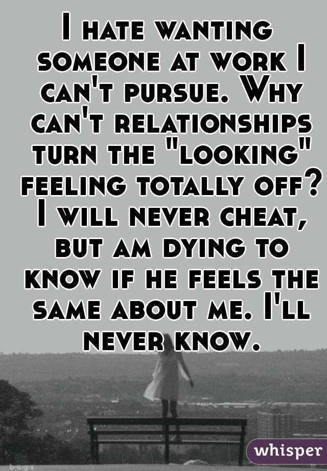 I hate wanting someone at work I can't pursue. Why can't relationships turn the "looking" feeling totally off? I will never cheat, but am dying to know if he feels the same about me. I'll never know.