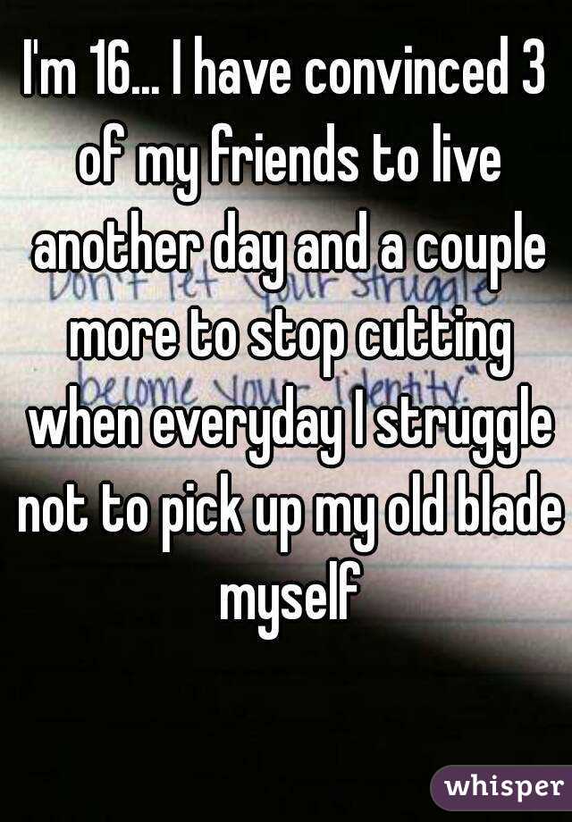 I'm 16... I have convinced 3 of my friends to live another day and a couple more to stop cutting when everyday I struggle not to pick up my old blade myself