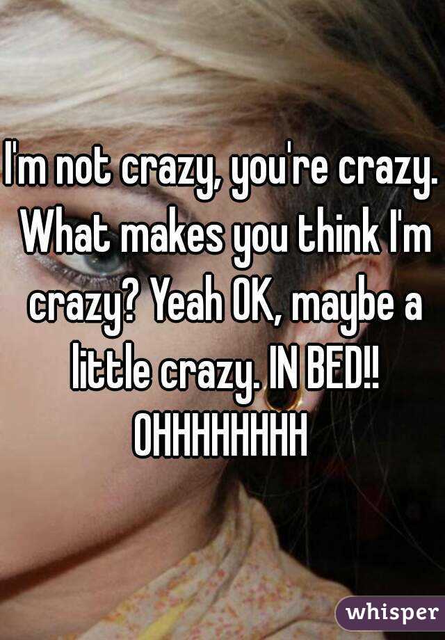 I'm not crazy, you're crazy. What makes you think I'm crazy? Yeah OK, maybe a little crazy. IN BED!!
OHHHHHHHH