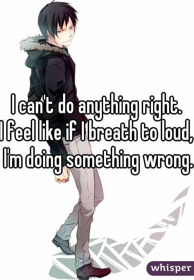 I can't do anything right.
I feel like if I breath to loud, I'm doing something wrong.