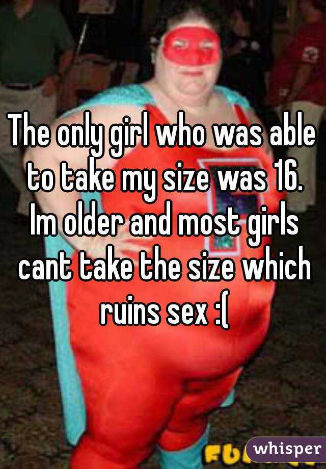 The only girl who was able to take my size was 16. Im older and most girls cant take the size which ruins sex :(