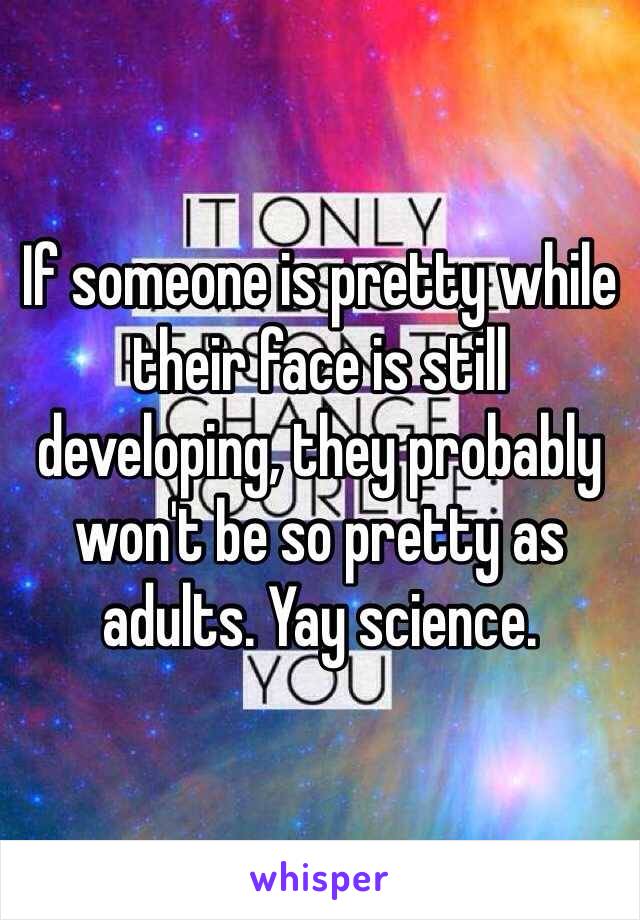 If someone is pretty while their face is still developing, they probably won't be so pretty as adults. Yay science.