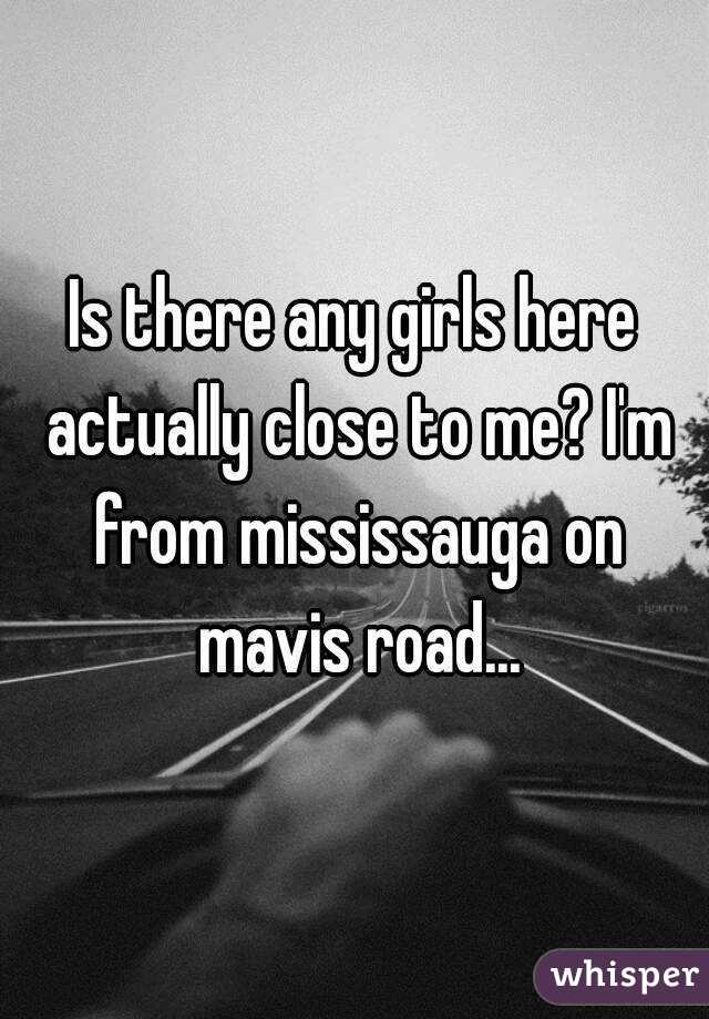 Is there any girls here actually close to me? I'm from mississauga on mavis road...