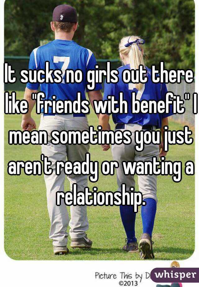 It sucks no girls out there like "friends with benefit" I mean sometimes you just aren't ready or wanting a relationship.