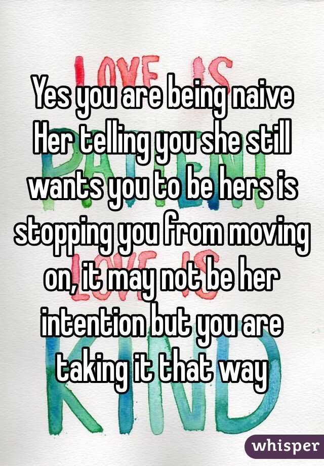 Yes you are being naive
Her telling you she still wants you to be hers is stopping you from moving on, it may not be her intention but you are taking it that way