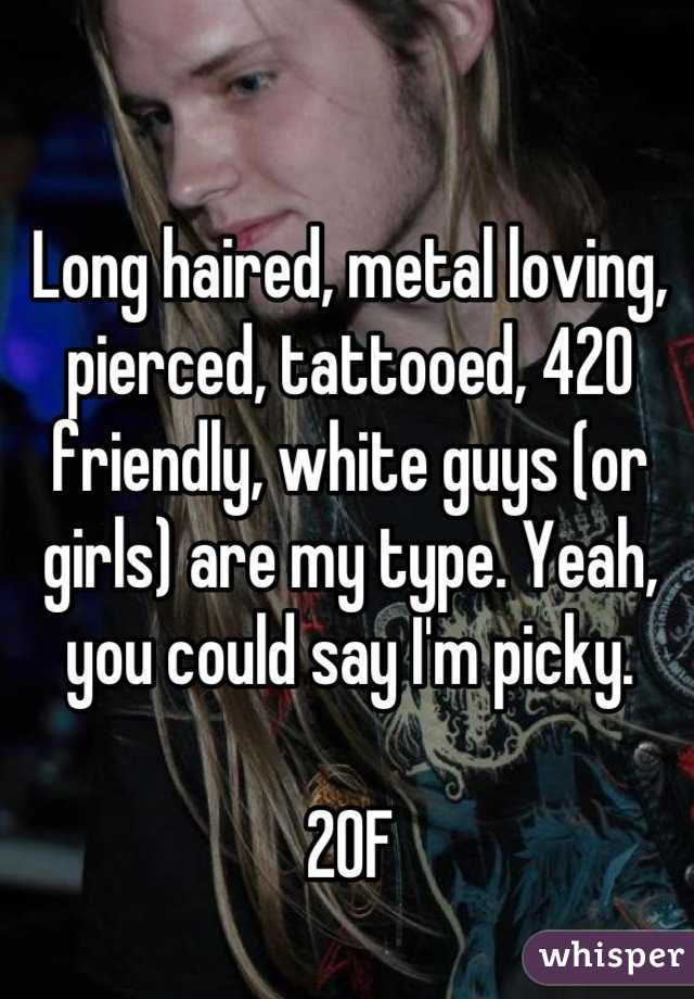 Long haired, metal loving, pierced, tattooed, 420 friendly, white guys (or girls) are my type. Yeah, you could say I'm picky. 

20F