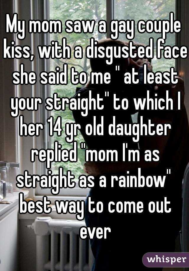 My mom saw a gay couple kiss, with a disgusted face she said to me '' at least your straight'' to which I her 14 yr old daughter replied ''mom I'm as straight as a rainbow''  best way to come out ever