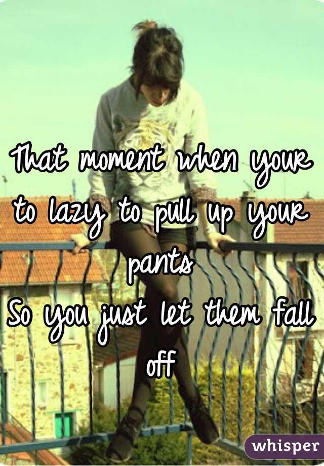 That moment when your to lazy to pull up your pants
So you just let them fall off