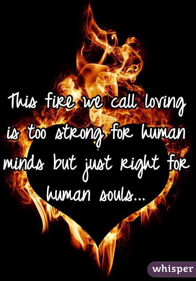 This fire we call loving is too strong for human minds but just right for human souls...