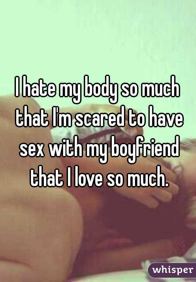 I hate my body so much that I'm scared to have sex with my boyfriend that I love so much.