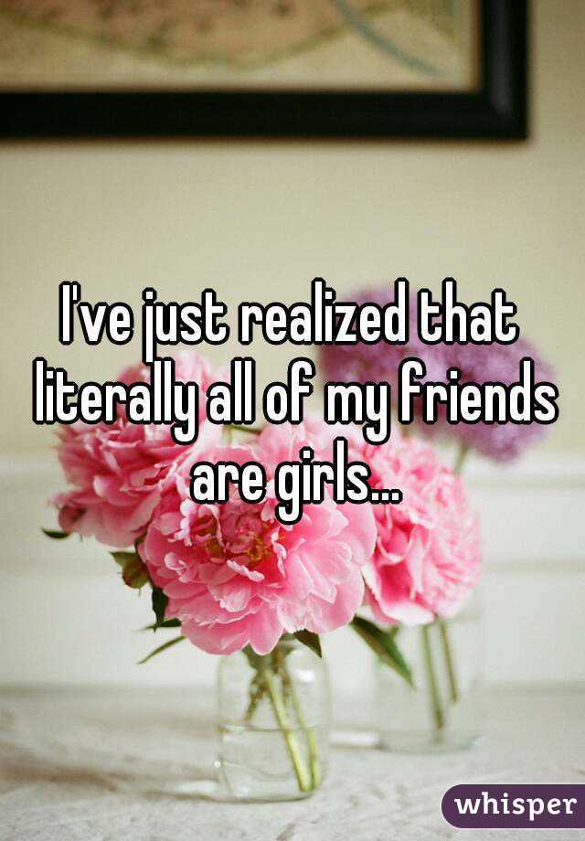 I've just realized that literally all of my friends are girls...