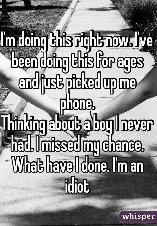 I'm doing this right now. I've been doing this for ages and just picked up me phone. 
Thinking about a boy I never had. I missed my chance. What have I done. I'm an idiot