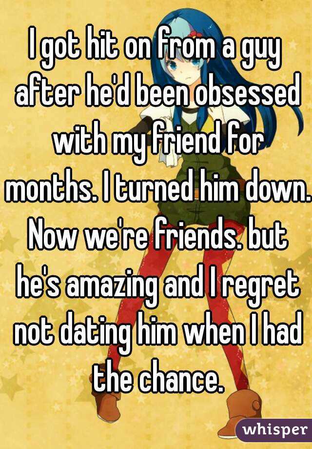 I got hit on from a guy after he'd been obsessed with my friend for months. I turned him down. Now we're friends. but he's amazing and I regret not dating him when I had the chance.