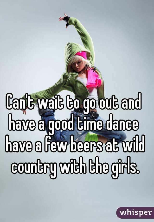 Can't wait to go out and have a good time dance  have a few beers at wild country with the girls.