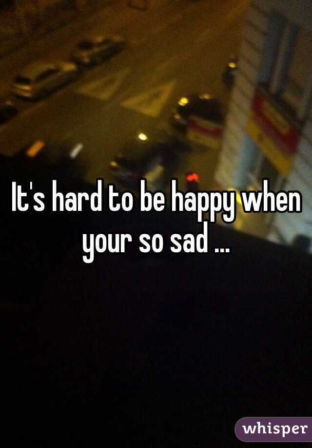 It's hard to be happy when your so sad ... 