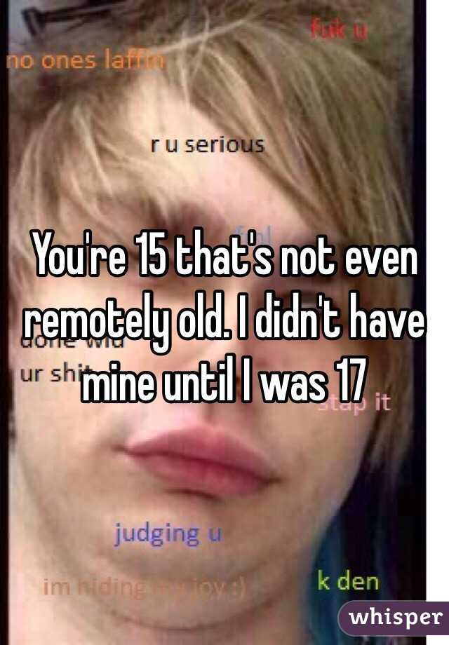 You're 15 that's not even remotely old. I didn't have mine until I was 17