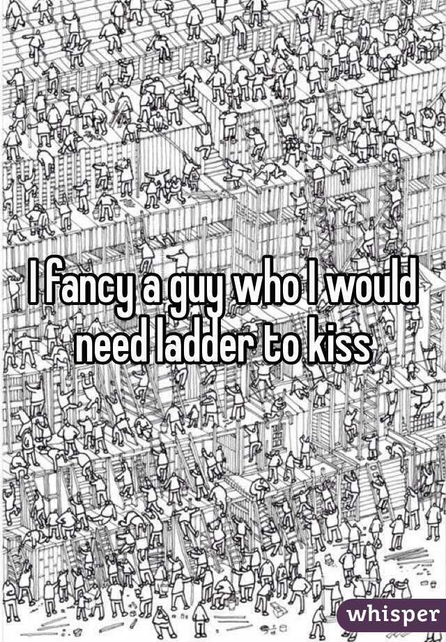 I fancy a guy who I would need ladder to kiss 