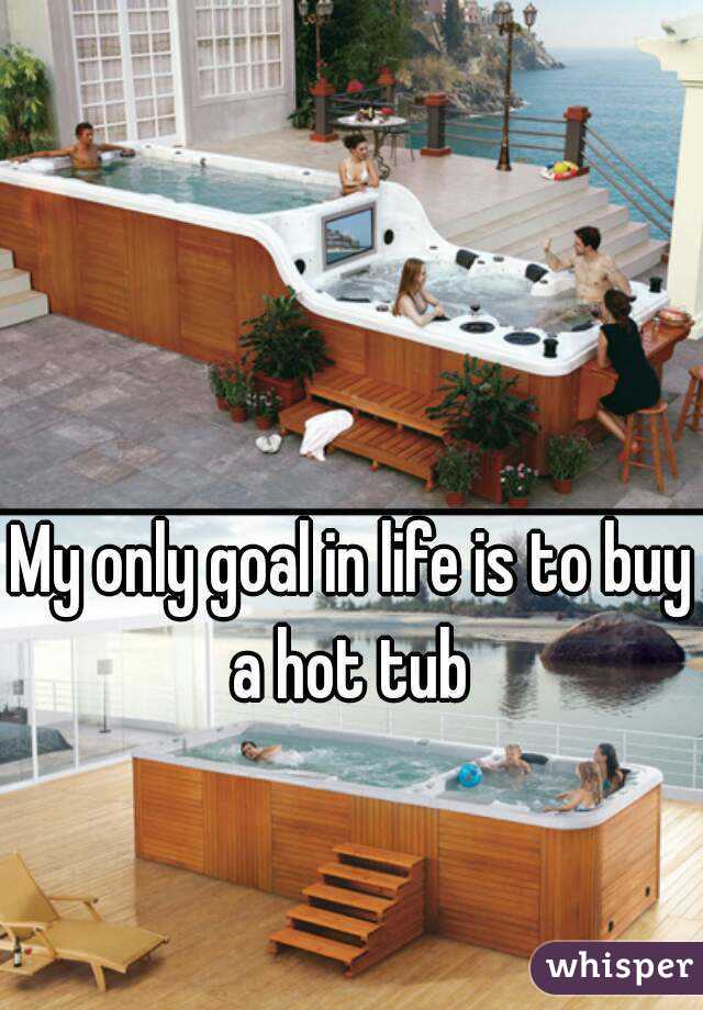 My only goal in life is to buy a hot tub 