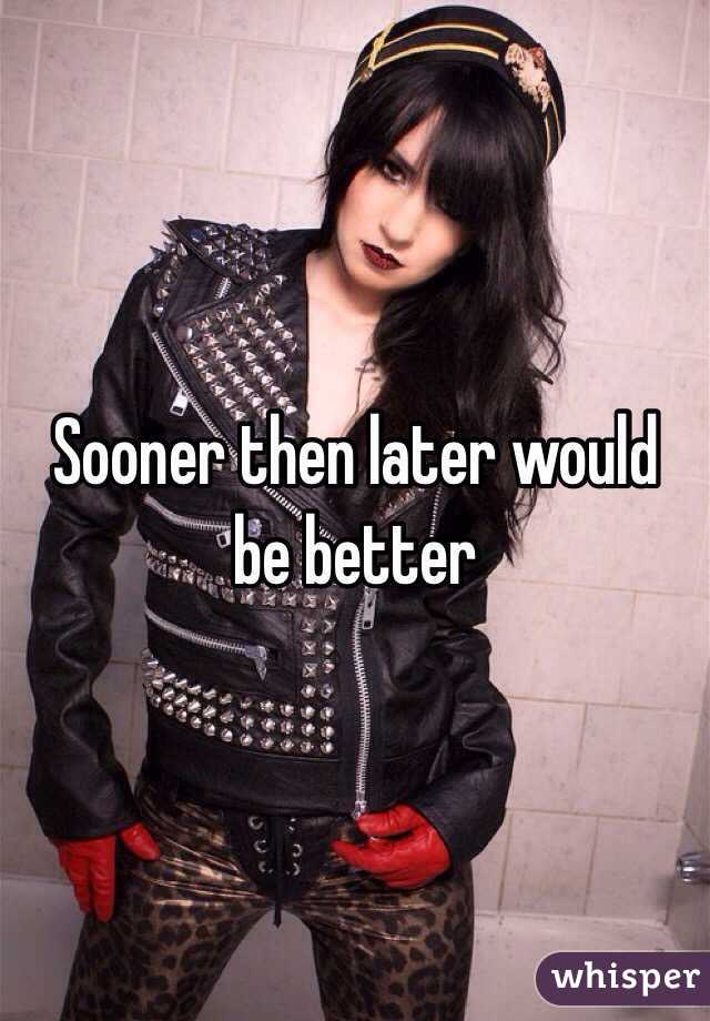 Sooner then later would be better 