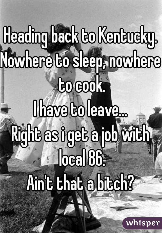 Heading back to Kentucky.
Nowhere to sleep, nowhere to cook.
I have to leave...
Right as i get a job with local 86.
Ain't that a bitch?