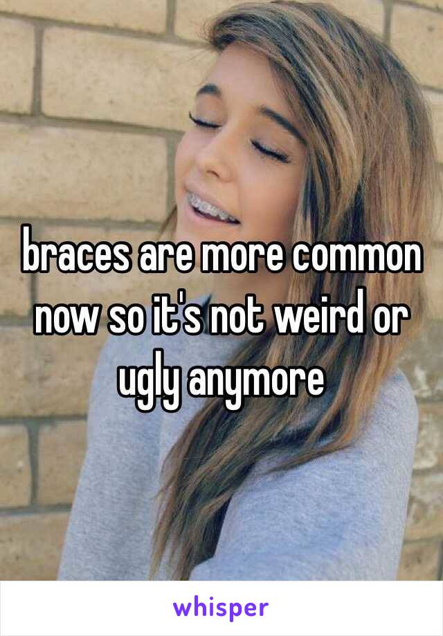 braces are more common now so it's not weird or ugly anymore 