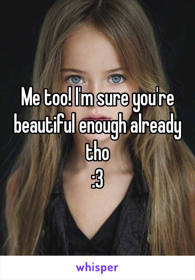 Me too! I'm sure you're beautiful enough already tho 
:3