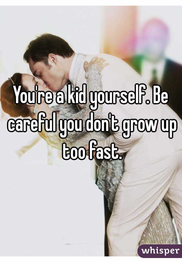 You're a kid yourself. Be careful you don't grow up too fast.