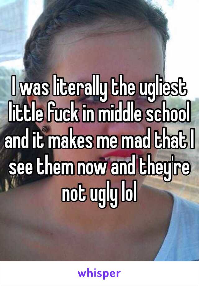 I was literally the ugliest little fuck in middle school and it makes me mad that I see them now and they're not ugly lol