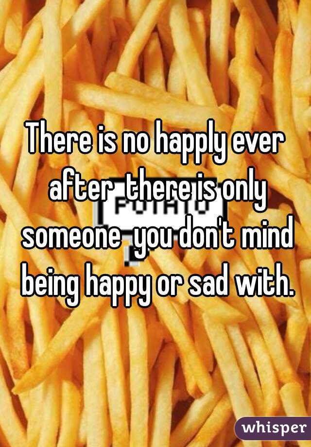 There is no happly ever after  there is only someone  you don't mind being happy or sad with.