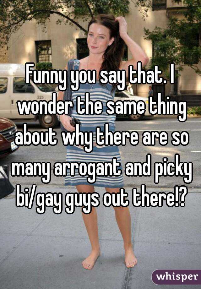 Funny you say that. I wonder the same thing about why there are so many arrogant and picky bi/gay guys out there!?