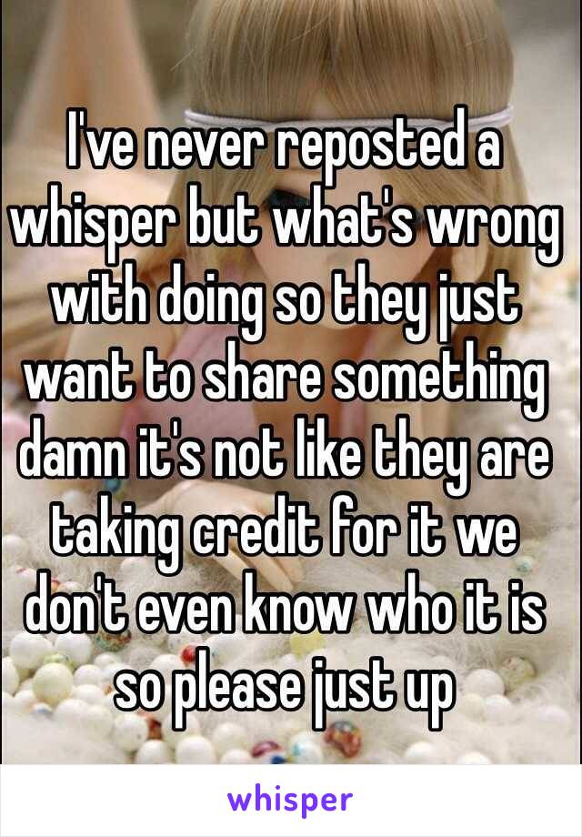 I've never reposted a whisper but what's wrong with doing so they just want to share something damn it's not like they are taking credit for it we don't even know who it is so please just up