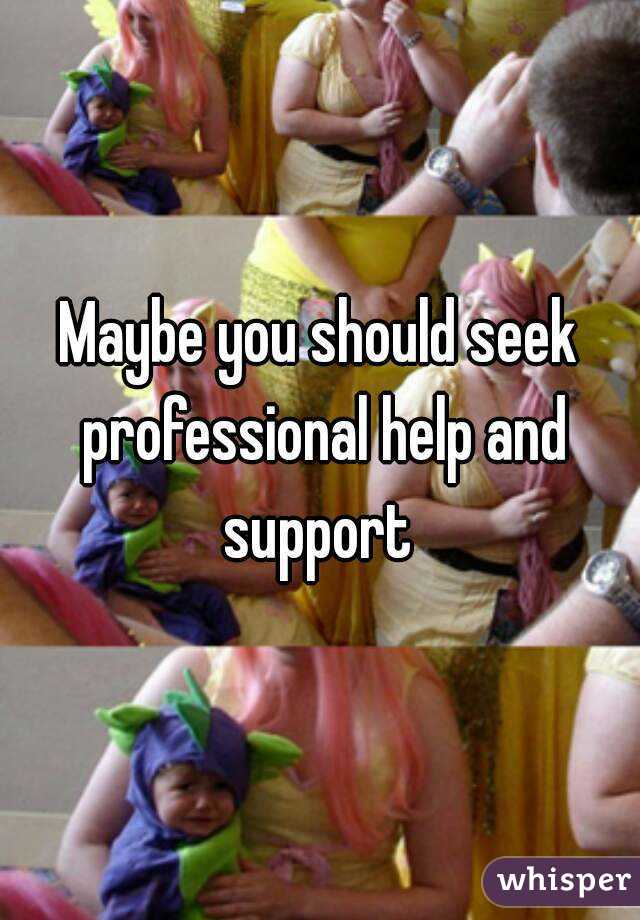 Maybe you should seek professional help and support 