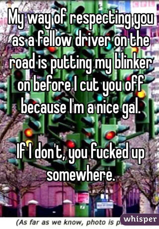 My way of respecting you as a fellow driver on the road is putting my blinker on before I cut you off because I'm a nice gal. 

If I don't, you fucked up somewhere. 
