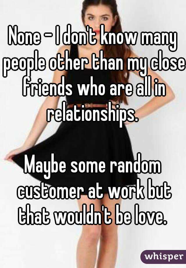 None - I don't know many people other than my close friends who are all in relationships. 

Maybe some random customer at work but that wouldn't be love. 