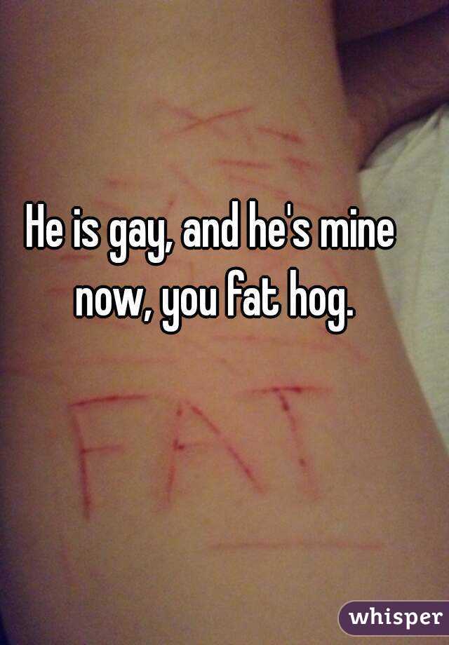 He is gay, and he's mine now, you fat hog.