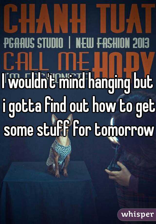 I wouldn't mind hanging but i gotta find out how to get some stuff for tomorrow